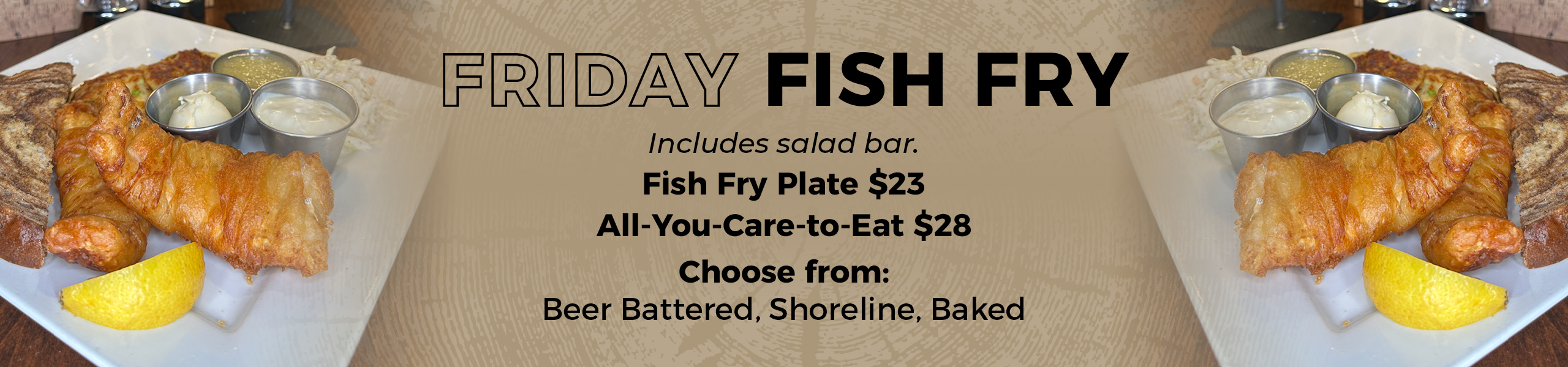 Friday Fish Fry, Includes salad bar - Fish Fry Plate $23 or All-You-Care-to-Eat $28 - Choose from Beer Battered, Shoreline, or Baked